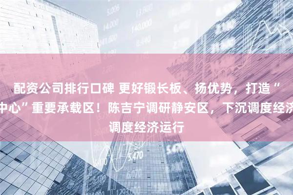 配资公司排行口碑 更好锻长板、扬优势，打造“五个中心”重要承载区！陈吉宁调研静安区，下沉调度经济运行