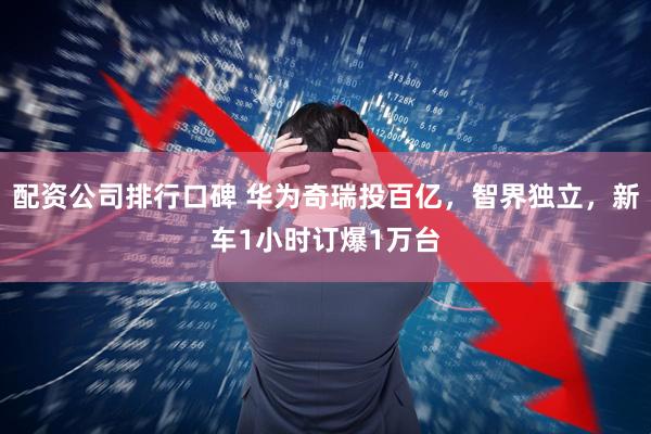 配资公司排行口碑 华为奇瑞投百亿，智界独立，新车1小时订爆1万台