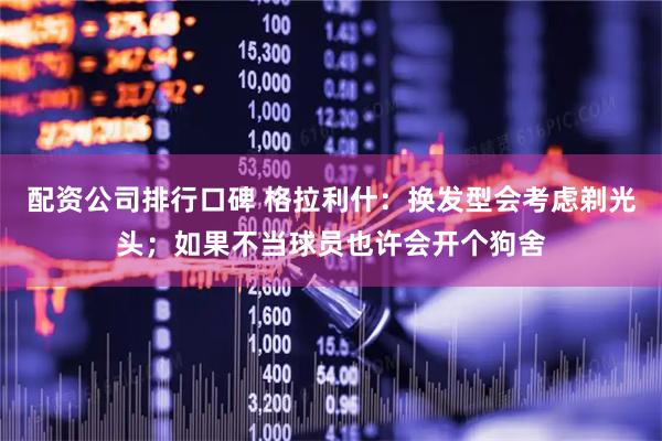 配资公司排行口碑 格拉利什：换发型会考虑剃光头；如果不当球员也许会开个狗舍