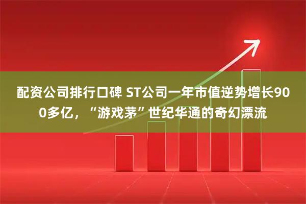 配资公司排行口碑 ST公司一年市值逆势增长900多亿，“游戏茅”世纪华通的奇幻漂流