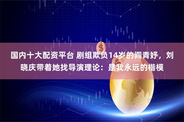 国内十大配资平台 剧组欺负14岁的阎青妤，刘晓庆带着她找导演理论：是我永远的楷模